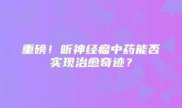 重磅！听神经瘤中药能否实现治愈奇迹？