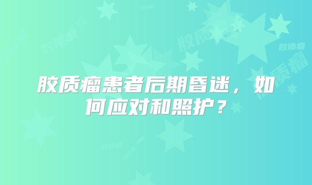 胶质瘤患者后期昏迷，如何应对和照护？