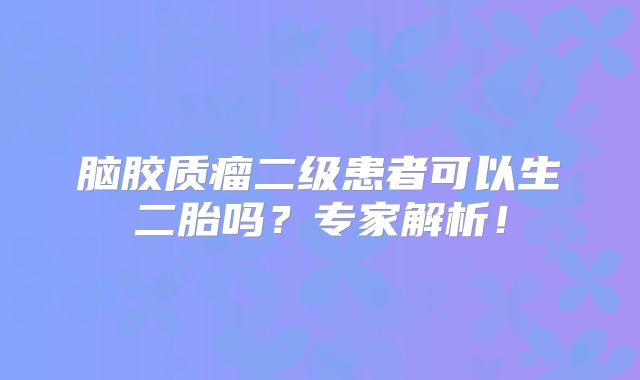 脑胶质瘤二级患者可以生二胎吗？专家解析！