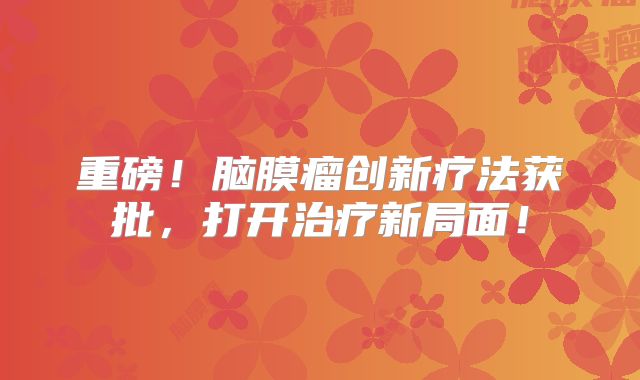 重磅！脑膜瘤创新疗法获批，打开治疗新局面！