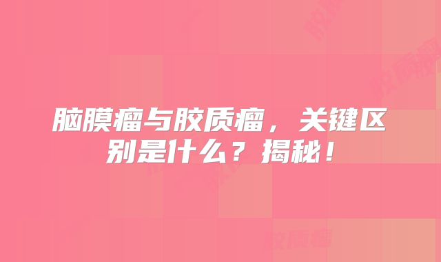 脑膜瘤与胶质瘤，关键区别是什么？揭秘！