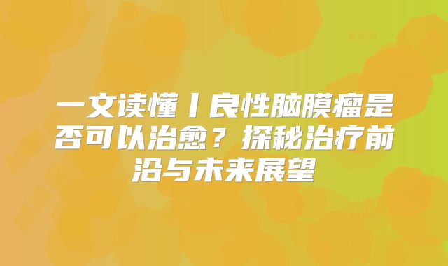 一文读懂丨良性脑膜瘤是否可以治愈？探秘治疗前沿与未来展望
