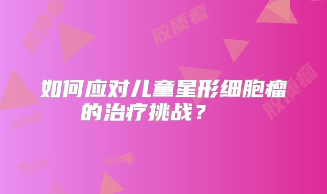 如何应对儿童星形细胞瘤的治疗挑战？  