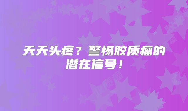 天天头疼？警惕胶质瘤的潜在信号！
