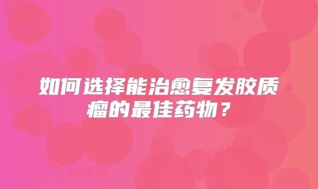 如何选择能治愈复发胶质瘤的最佳药物？