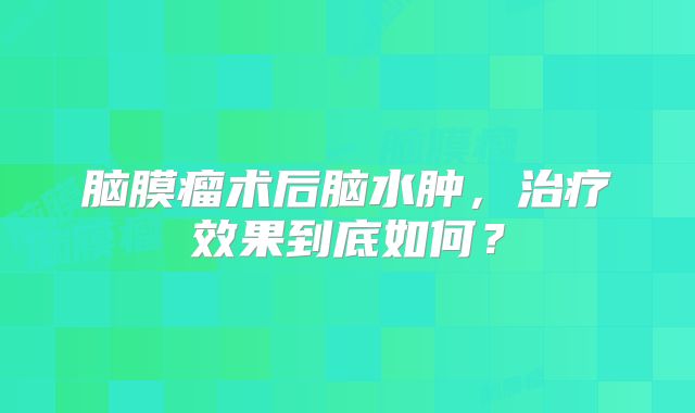 脑膜瘤术后脑水肿，治疗效果到底如何？