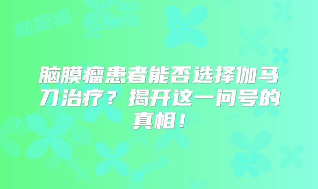 脑膜瘤患者能否选择伽马刀治疗？揭开这一问号的真相！