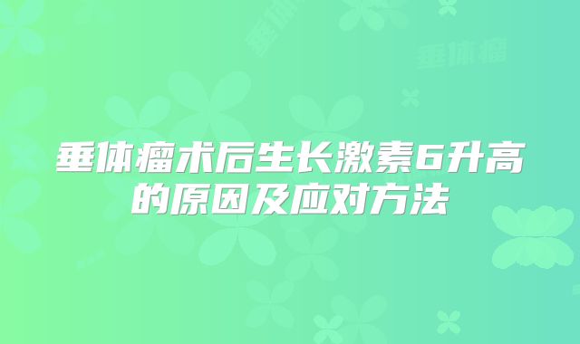 垂体瘤术后生长激素6升高的原因及应对方法