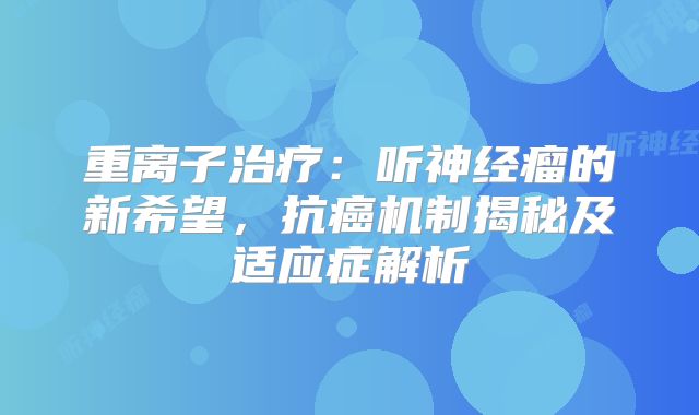 重离子治疗：听神经瘤的新希望，抗癌机制揭秘及适应症解析