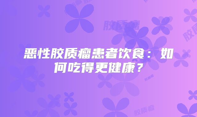 恶性胶质瘤患者饮食：如何吃得更健康？