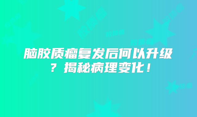 脑胶质瘤复发后何以升级？揭秘病理变化！