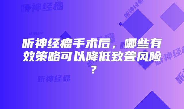 听神经瘤手术后，哪些有效策略可以降低致聋风险？