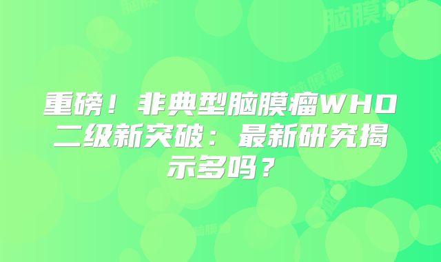 重磅！非典型脑膜瘤WHO二级新突破：最新研究揭示多吗？