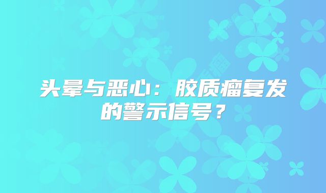 头晕与恶心：胶质瘤复发的警示信号？