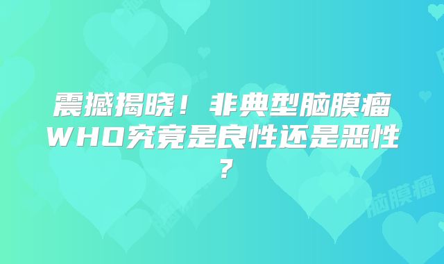 震撼揭晓！非典型脑膜瘤WHO究竟是良性还是恶性？