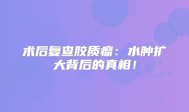 术后复查胶质瘤：水肿扩大背后的真相！