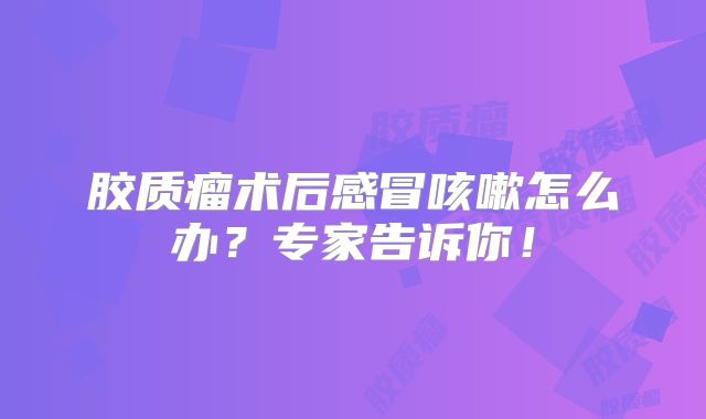 胶质瘤术后感冒咳嗽怎么办？专家告诉你！