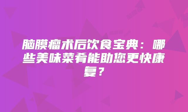 脑膜瘤术后饮食宝典：哪些美味菜肴能助您更快康复？