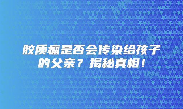 胶质瘤是否会传染给孩子的父亲？揭秘真相！