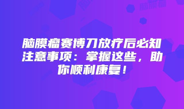 脑膜瘤赛博刀放疗后必知注意事项：掌握这些，助你顺利康复！