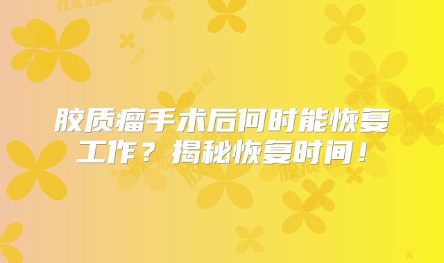 胶质瘤手术后何时能恢复工作？揭秘恢复时间！