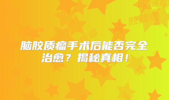 脑胶质瘤手术后能否完全治愈？揭秘真相！