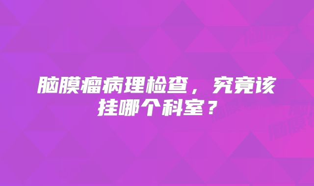 脑膜瘤病理检查，究竟该挂哪个科室？