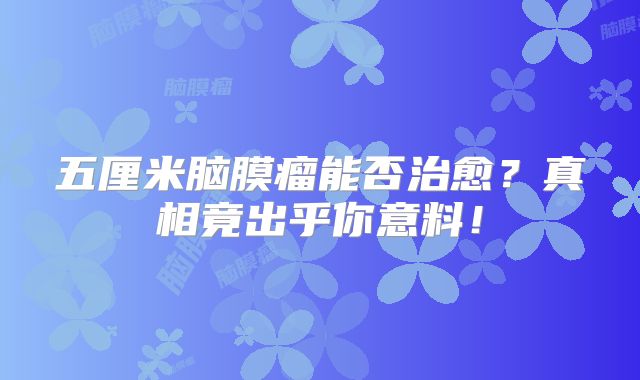五厘米脑膜瘤能否治愈？真相竟出乎你意料！