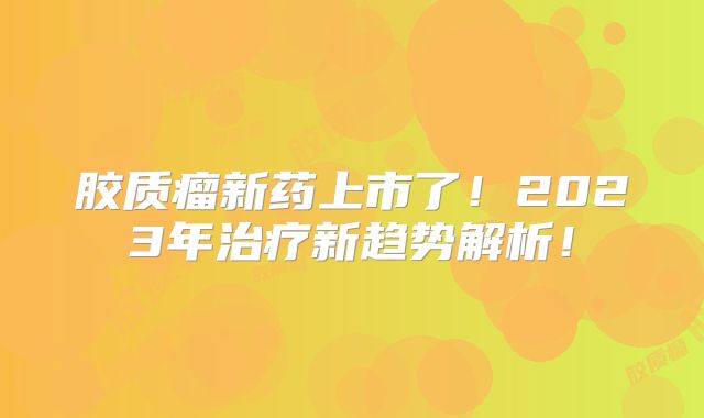 胶质瘤新药上市了！2023年治疗新趋势解析！