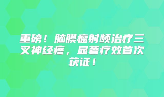 重磅！脑膜瘤射频治疗三叉神经疼，显著疗效首次获证！