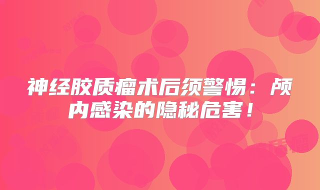 神经胶质瘤术后须警惕：颅内感染的隐秘危害！