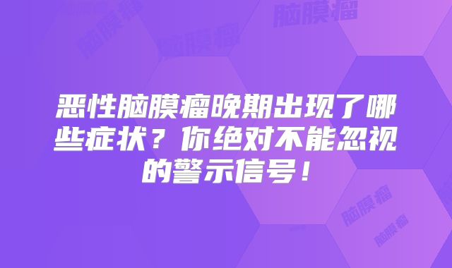 恶性脑膜瘤晚期出现了哪些症状？你绝对不能忽视的警示信号！