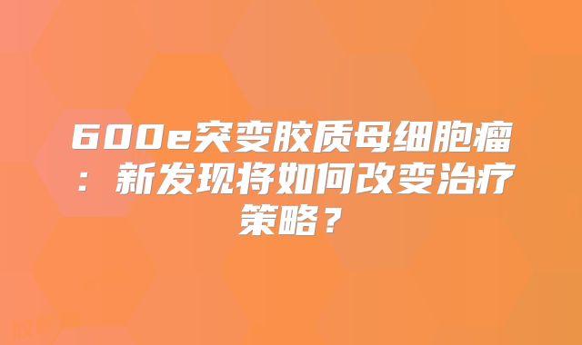 600e突变胶质母细胞瘤：新发现将如何改变治疗策略？