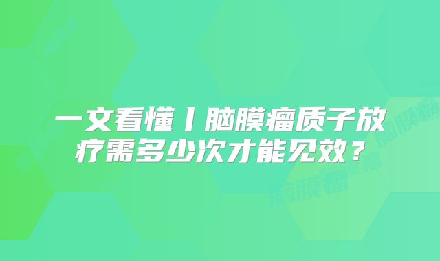 一文看懂丨脑膜瘤质子放疗需多少次才能见效？