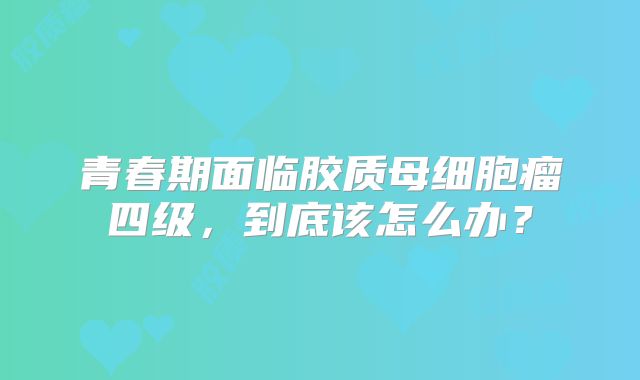 青春期面临胶质母细胞瘤四级，到底该怎么办？