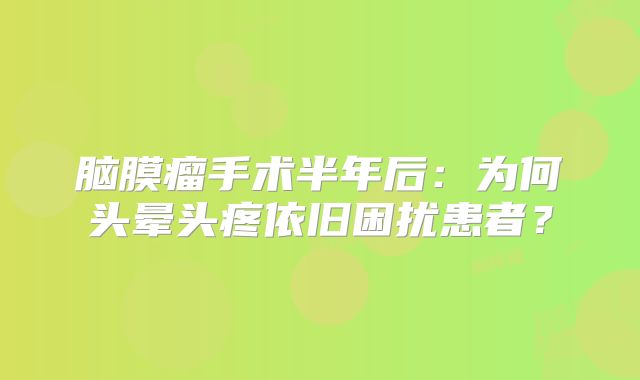 脑膜瘤手术半年后：为何头晕头疼依旧困扰患者？