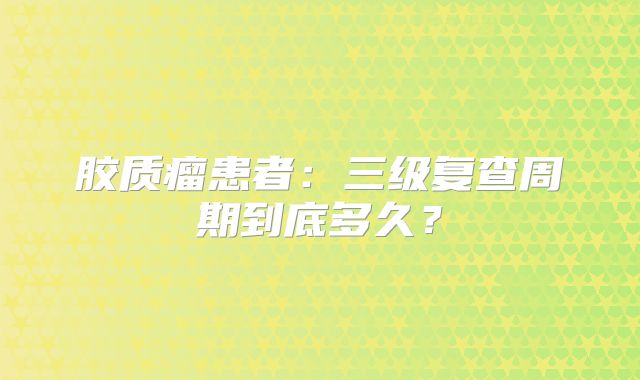 胶质瘤患者：三级复查周期到底多久？