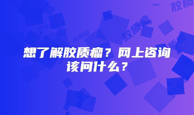 想了解胶质瘤？网上咨询该问什么？