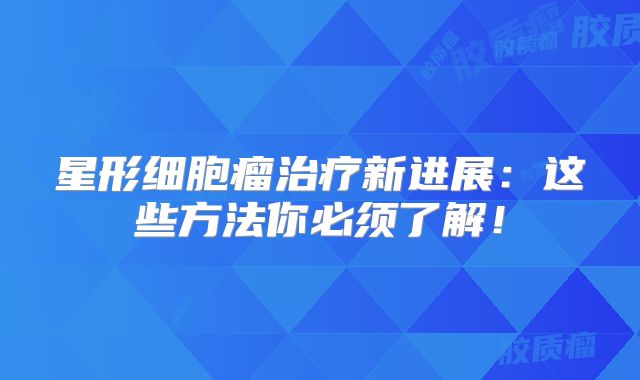 星形细胞瘤治疗新进展：这些方法你必须了解！