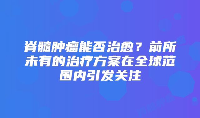 脊髓肿瘤能否治愈？前所未有的治疗方案在全球范围内引发关注