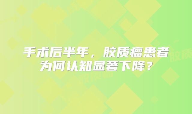 手术后半年，胶质瘤患者为何认知显著下降？
