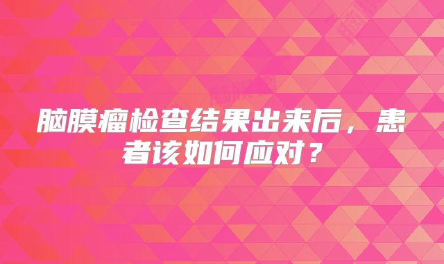 脑膜瘤检查结果出来后，患者该如何应对？