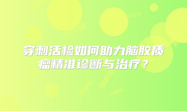 穿刺活检如何助力脑胶质瘤精准诊断与治疗？