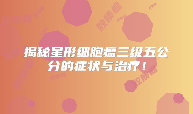 揭秘星形细胞瘤三级五公分的症状与治疗！