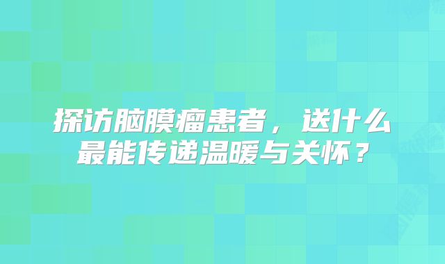 探访脑膜瘤患者，送什么最能传递温暖与关怀？