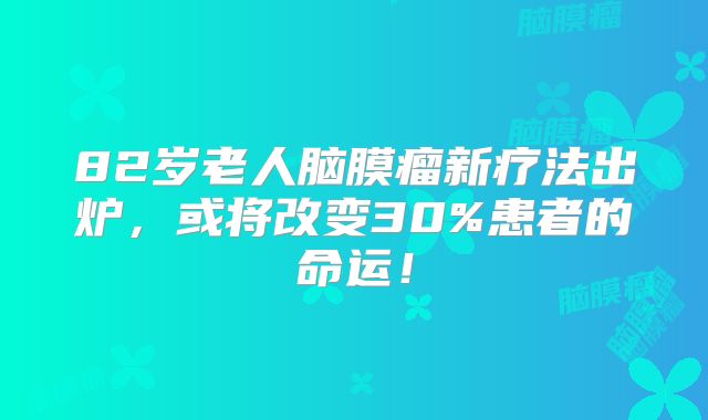 82岁老人脑膜瘤新疗法出炉，或将改变30%患者的命运！