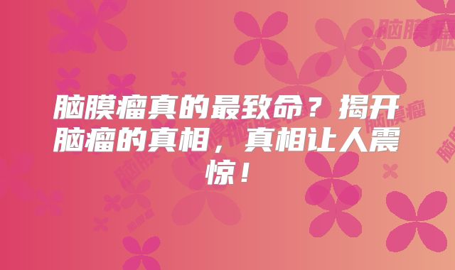 脑膜瘤真的最致命？揭开脑瘤的真相，真相让人震惊！