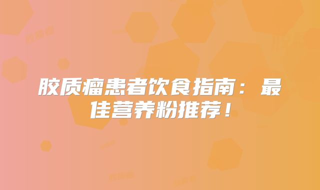 胶质瘤患者饮食指南：最佳营养粉推荐！