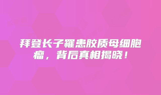 拜登长子罹患胶质母细胞瘤，背后真相揭晓！