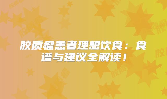 胶质瘤患者理想饮食：食谱与建议全解读！